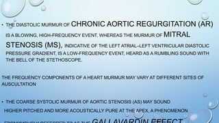• THE DIASTOLIC MURMUR OF CHRONIC AORTIC REGURGITATION (AR)
IS A BLOWING, HIGH-FREQUENCY EVENT, WHEREAS THE MURMUR OF MITRAL
STENOSIS (MS), INDICATIVE OF THE LEFT ATRIAL–LEFT VENTRICULAR DIASTOLIC
PRESSURE GRADIENT, IS A LOW-FREQUENCY EVENT, HEARD AS A RUMBLING SOUND WITH
THE BELL OF THE STETHOSCOPE.
THE FREQUENCY COMPONENTS OF A HEART MURMUR MAY VARY AT DIFFERENT SITES OF
AUSCULTATION
• THE COARSE SYSTOLIC MURMUR OF AORTIC STENOSIS (AS) MAY SOUND
HIGHER PITCHED AND MORE ACOUSTICALLY PURE AT THE APEX, A PHENOMENON
 