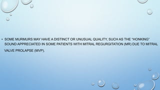 • SOME MURMURS MAY HAVE A DISTINCT OR UNUSUAL QUALITY, SUCH AS THE “HONKING”
SOUND APPRECIATED IN SOME PATIENTS WITH MITRAL REGURGITATION (MR) DUE TO MITRAL
VALVE PROLAPSE (MVP).
 