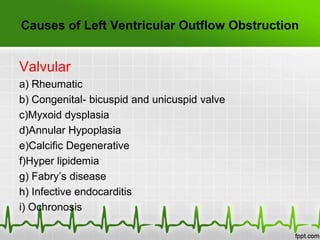 Causes of Left Ventricular Outflow Obstruction

Valvular
a) Rheumatic
b) Congenital- bicuspid and unicuspid valve
c)Myxoid dysplasia
d)Annular Hypoplasia
e)Calcific Degenerative
f)Hyper lipidemia
g) Fabry’s disease
h) Infective endocarditis
i) Ochronosis

 