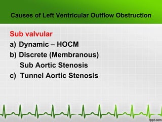 Causes of Left Ventricular Outflow Obstruction

Sub valvular
a) Dynamic – HOCM
b) Discrete (Membranous)
Sub Aortic Stenosis
c) Tunnel Aortic Stenosis

 