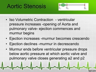 Aortic Stenosis
• Iso Volumetric Contraction - ventricular
pressure increases -opening of Aorta and
pulmonary valve- ejection commences and
murmur begins
• Ejection increases -murmur becomes crescendo
• Ejection declines -murmur in decrescendo
• Murmur ends before ventricular pressure drops
below aortic pressure at which aortic valve and
pulmonary valve closes generating a2 and p2

 