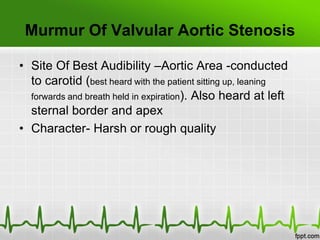 Murmur Of Valvular Aortic Stenosis
• Site Of Best Audibility –Aortic Area -conducted
to carotid (best heard with the patient sitting up, leaning
forwards and breath held in expiration). Also heard at left
sternal border and apex
• Character- Harsh or rough quality

 
