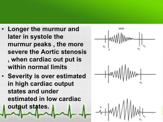 • Longer the murmur and
later in systole the
murmur peaks , the more
severe the Aortic stenosis
, when cardiac out put is
within normal limits
• Severity is over estimated
in high cardiac output
states and under
estimated in low cardiac
output states.

 