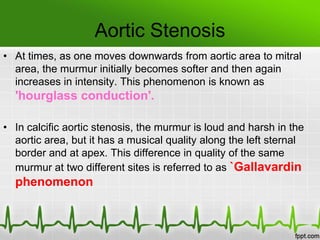 Aortic Stenosis
• At times, as one moves downwards from aortic area to mitral
area, the murmur initially becomes softer and then again
increases in intensity. This phenomenon is known as

'hourglass conduction'.
• In calcific aortic stenosis, the murmur is loud and harsh in the
aortic area, but it has a musical quality along the left sternal
border and at apex. This difference in quality of the same
murmur at two different sites is referred to as `Gallavardin

phenomenon

 
