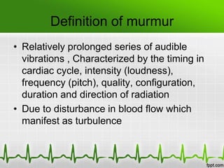 Definition of murmur
• Relatively prolonged series of audible
vibrations , Characterized by the timing in
cardiac cycle, intensity (loudness),
frequency (pitch), quality, configuration,
duration and direction of radiation
• Due to disturbance in blood flow which
manifest as turbulence

 