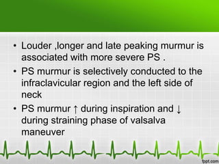 • Louder ,longer and late peaking murmur is
associated with more severe PS .
• PS murmur is selectively conducted to the
infraclavicular region and the left side of
neck
• PS murmur ↑ during inspiration and ↓
during straining phase of valsalva
maneuver

 