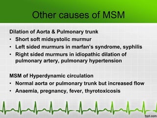 Other causes of MSM
Dilation of Aorta & Pulmonary trunk
• Short soft midsystolic murmur
• Left sided murmurs in marfan’s syndrome, syphilis
• Right sided murmurs in idiopathic dilation of
pulmonary artery, pulmonary hypertension
MSM of Hyperdynamic circulation
• Normal aorta or pulmonary trunk but increased flow
• Anaemia, pregnancy, fever, thyrotoxicosis

 