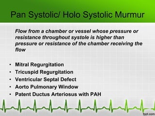 Pan Systolic/ Holo Systolic Murmur
Flow from a chamber or vessel whose pressure or
resistance throughout systole is higher than
pressure or resistance of the chamber receiving the
flow

•
•
•
•
•

Mitral Regurgitation
Tricuspid Regurgitation
Ventricular Septal Defect
Aorto Pulmonary Window
Patent Ductus Arteriosus with PAH

 