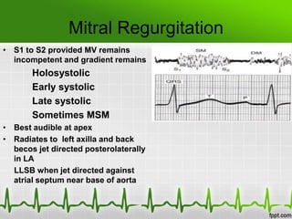 Mitral Regurgitation
• S1 to S2 provided MV remains
incompetent and gradient remains

Holosystolic
Early systolic
Late systolic
Sometimes MSM
• Best audible at apex
• Radiates to left axilla and back
becos jet directed posterolaterally
in LA
LLSB when jet directed against
atrial septum near base of aorta

 