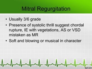 Mitral Regurgitation
• Usually 3/6 grade
• Presence of systolic thrill suggest chordal
rupture, IE with vegetations, AS or VSD
mistaken as MR
• Soft and blowing or musical in character

 