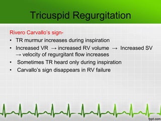 Tricuspid Regurgitation
Rivero Carvallo’s sign• TR murmur increases during inspiration
• Increased VR → increased RV volume → Increased SV
→ velocity of regurgitant flow increases
• Sometimes TR heard only during inspiration
• Carvallo’s sign disappears in RV failure

 