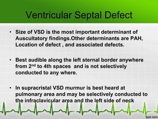 Ventricular Septal Defect
• Size of VSD is the most important determinant of
Auscultatory findings.Other determinants are PAH,
Location of defect , and associated defects.
• Best audible along the left sternal border anywhere
from 2nd to 4th spaces and is not selectively
conducted to any where.
• In supracristal VSD murmur is best heard at
pulmonary area and may be selectively conducted to
the infraclavicular area and the left side of neck

 