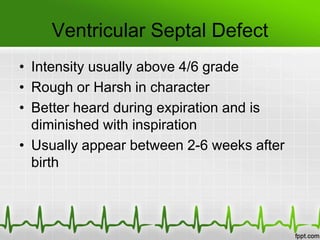 Ventricular Septal Defect
• Intensity usually above 4/6 grade
• Rough or Harsh in character
• Better heard during expiration and is
diminished with inspiration
• Usually appear between 2-6 weeks after
birth

 