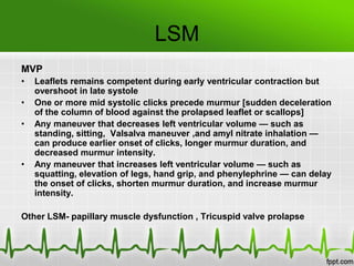 LSM
MVP
•
•
•

•

Leaflets remains competent during early ventricular contraction but
overshoot in late systole
One or more mid systolic clicks precede murmur [sudden deceleration
of the column of blood against the prolapsed leaflet or scallops]
Any maneuver that decreases left ventricular volume — such as
standing, sitting, Valsalva maneuver ,and amyl nitrate inhalation —
can produce earlier onset of clicks, longer murmur duration, and
decreased murmur intensity.
Any maneuver that increases left ventricular volume — such as
squatting, elevation of legs, hand grip, and phenylephrine — can delay
the onset of clicks, shorten murmur duration, and increase murmur
intensity.

Other LSM- papillary muscle dysfunction , Tricuspid valve prolapse

 