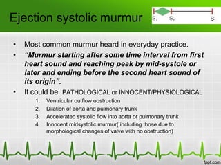 Ejection systolic murmur
•
•

•

Most common murmur heard in everyday practice.
“Murmur starting after some time interval from first
heart sound and reaching peak by mid-systole or
later and ending before the second heart sound of
its origin”.
It could be PATHOLOGICAL or INNOCENT/PHYSIOLOGICAL
1.
2.
3.
4.

Ventricular outflow obstruction
Dilation of aorta and pulmonary trunk
Accelerated systolic flow into aorta or pulmonary trunk
Innocent midsystolic murmur( including those due to
morphological changes of valve with no obstruction)

 