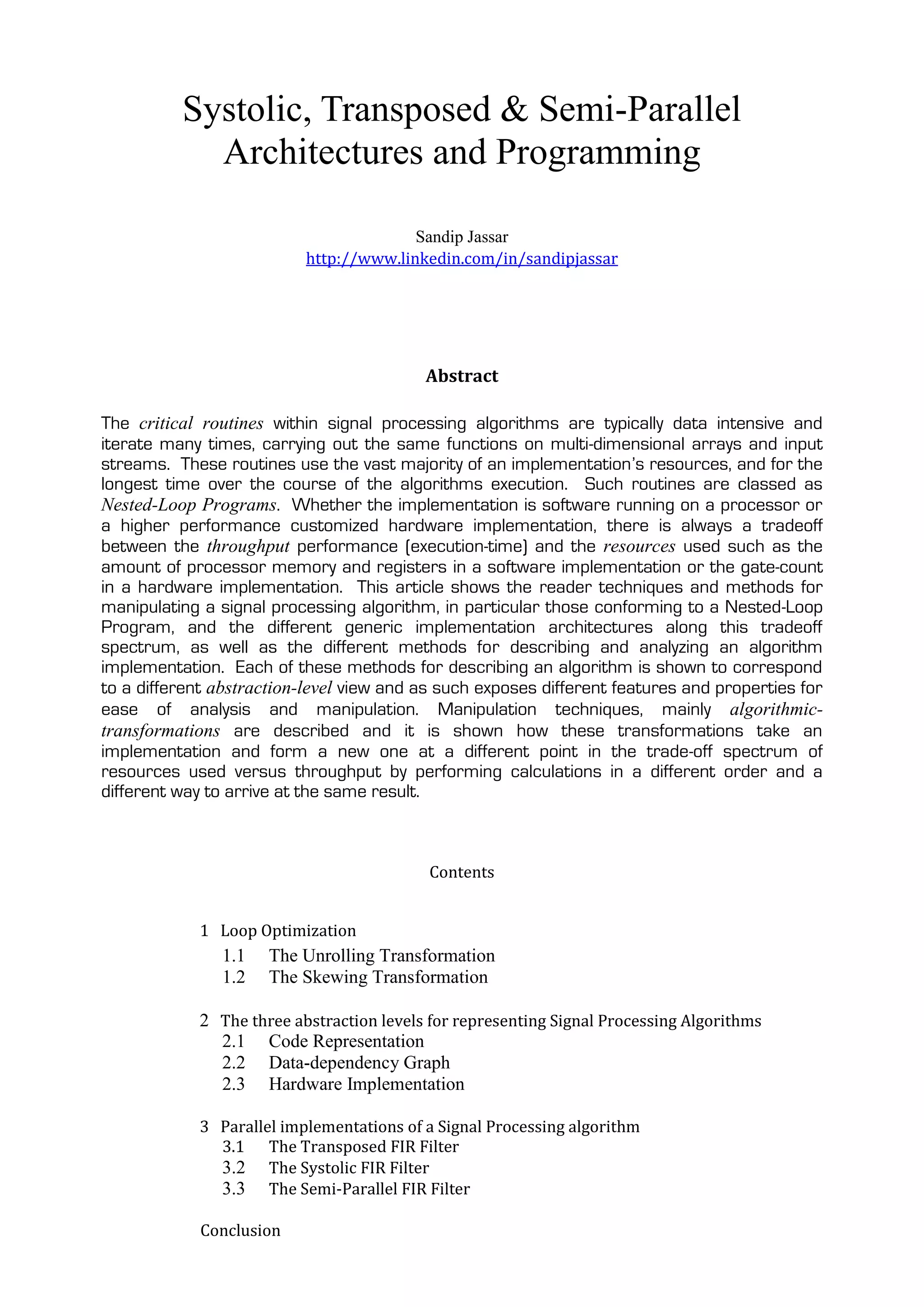 Systolic, Transposed & Semi-Parallel
            Architectures and Programming

                                        Sandip Jassar
                          http://www.linkedin.com/in/sandipjassar




                                          Abstract

The critical routines within signal processing algorithms are typically data intensive and
iterate many times, carrying out the same functions on multi-dimensional arrays and input
streams. These routines use the vast majority of an implementation’s resources, and for the
longest time over the course of the algorithms execution. Such routines are classed as
Nested-Loop Programs. Whether the implementation is software running on a processor or
a higher performance customized hardware implementation, there is always a tradeoff
between the throughput performance (execution-time) and the resources used such as the
amount of processor memory and registers in a software implementation or the gate-count
in a hardware implementation. This article shows the reader techniques and methods for
manipulating a signal processing algorithm, in particular those conforming to a Nested-Loop
Program, and the different generic implementation architectures along this tradeoff
spectrum, as well as the different methods for describing and analyzing an algorithm
implementation. Each of these methods for describing an algorithm is shown to correspond
to a different abstraction-level view and as such exposes different features and properties for
ease of analysis and manipulation. Manipulation techniques, mainly algorithmic-
transformations are described and it is shown how these transformations take an
implementation and form a new one at a different point in the trade-off spectrum of
resources used versus throughput by performing calculations in a different order and a
different way to arrive at the same result.



                                           Contents


            1 Loop Optimization
               1.1    The Unrolling Transformation
               1.2    The Skewing Transformation

            2 The three abstraction levels for representing Signal Processing Algorithms
              2.1 Code Representation
              2.2 Data-dependency Graph
              2.3 Hardware Implementation

            3 Parallel implementations of a Signal Processing algorithm
              3.1 The Transposed FIR Filter
              3.2 The Systolic FIR Filter
              3.3 The Semi-Parallel FIR Filter

             Conclusion
 