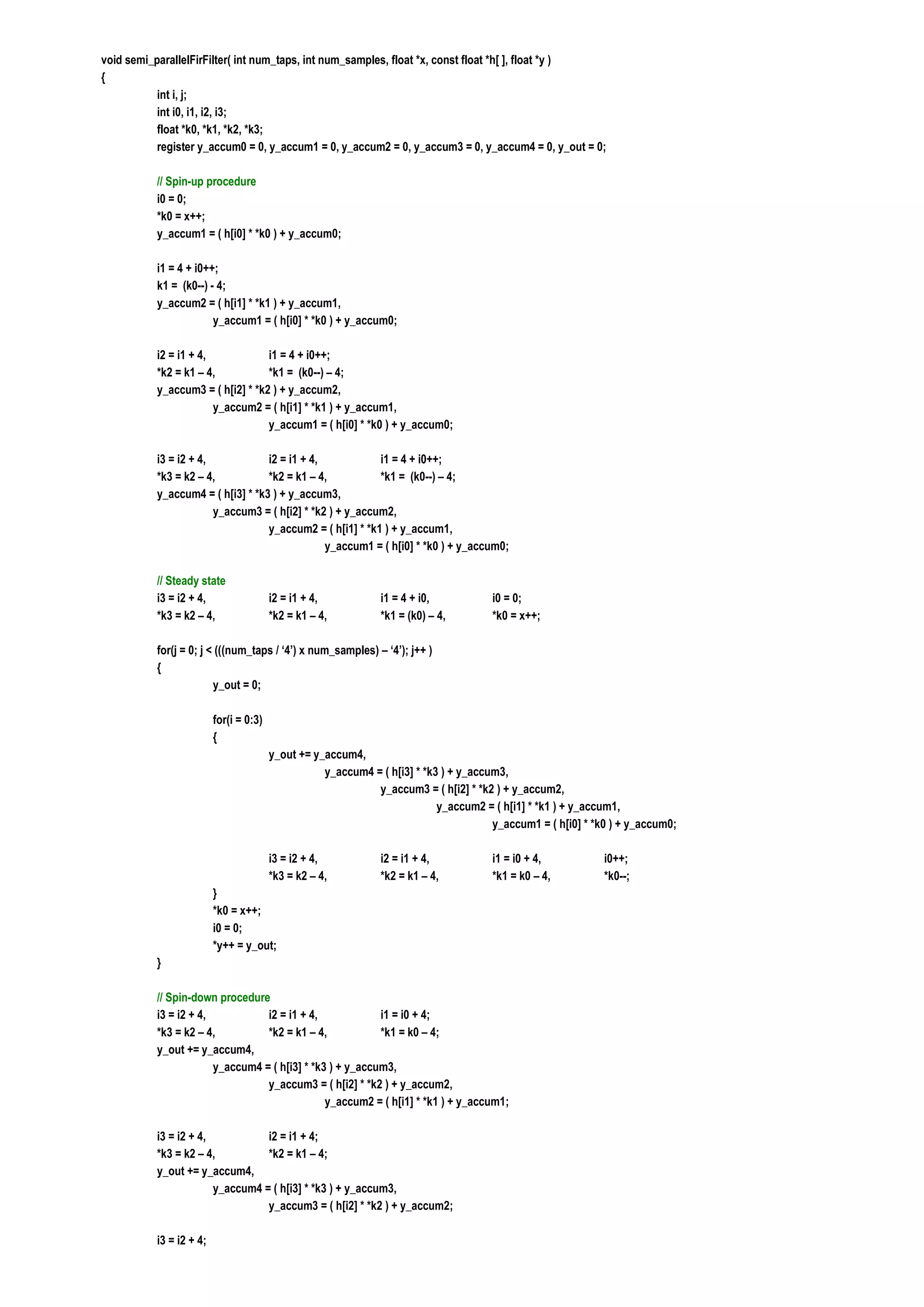 void semi_parallelFirFilter( int num_taps, int num_samples, float *x, const float *h[ ], float *y )
{
           int i, j;
           int i0, i1, i2, i3;
           float *k0, *k1, *k2, *k3;
           register y_accum0 = 0, y_accum1 = 0, y_accum2 = 0, y_accum3 = 0, y_accum4 = 0, y_out = 0;

           // Spin-up procedure
           i0 = 0;
           *k0 = x++;
           y_accum1 = ( h[i0] * *k0 ) + y_accum0;

           i1 = 4 + i0++;
           k1 = (k0--) - 4;
           y_accum2 = ( h[i1] * *k1 ) + y_accum1,
                        y_accum1 = ( h[i0] * *k0 ) + y_accum0;

           i2 = i1 + 4,            i1 = 4 + i0++;
           *k2 = k1 – 4,           *k1 = (k0--) – 4;
           y_accum3 = ( h[i2] * *k2 ) + y_accum2,
                        y_accum2 = ( h[i1] * *k1 ) + y_accum1,
                                   y_accum1 = ( h[i0] * *k0 ) + y_accum0;

           i3 = i2 + 4,            i2 = i1 + 4,            i1 = 4 + i0++;
           *k3 = k2 – 4,           *k2 = k1 – 4,           *k1 = (k0--) – 4;
           y_accum4 = ( h[i3] * *k3 ) + y_accum3,
                        y_accum3 = ( h[i2] * *k2 ) + y_accum2,
                                   y_accum2 = ( h[i1] * *k1 ) + y_accum1,
                                                y_accum1 = ( h[i0] * *k0 ) + y_accum0;

           // Steady state
           i3 = i2 + 4,                  i2 = i1 + 4,           i1 = 4 + i0,           i0 = 0;
           *k3 = k2 – 4,                 *k2 = k1 – 4,          *k1 = (k0) – 4,        *k0 = x++;

           for(j = 0; j < (((num_taps / ‘4’) x num_samples) – ‘4’); j++ )
           {
                         y_out = 0;

                          for(i = 0:3)
                          {
                                         y_out += y_accum4,
                                                    y_accum4 = ( h[i3] * *k3 ) + y_accum3,
                                                              y_accum3 = ( h[i2] * *k2 ) + y_accum2,
                                                                            y_accum2 = ( h[i1] * *k1 ) + y_accum1,
                                                                                       y_accum1 = ( h[i0] * *k0 ) + y_accum0;

                                         i3 = i2 + 4,           i2 = i1 + 4,           i1 = i0 + 4,           i0++;
                                         *k3 = k2 – 4,          *k2 = k1 – 4,          *k1 = k0 – 4,          *k0--;
                          }
                          *k0 = x++;
                          i0 = 0;
                          *y++ = y_out;
           }

           // Spin-down procedure
           i3 = i2 + 4,           i2 = i1 + 4,             i1 = i0 + 4;
           *k3 = k2 – 4,          *k2 = k1 – 4,            *k1 = k0 – 4;
           y_out += y_accum4,
                        y_accum4 = ( h[i3] * *k3 ) + y_accum3,
                                  y_accum3 = ( h[i2] * *k2 ) + y_accum2,
                                                y_accum2 = ( h[i1] * *k1 ) + y_accum1;

           i3 = i2 + 4,           i2 = i1 + 4;
           *k3 = k2 – 4,          *k2 = k1 – 4;
           y_out += y_accum4,
                        y_accum4 = ( h[i3] * *k3 ) + y_accum3,
                                  y_accum3 = ( h[i2] * *k2 ) + y_accum2;

           i3 = i2 + 4;
 