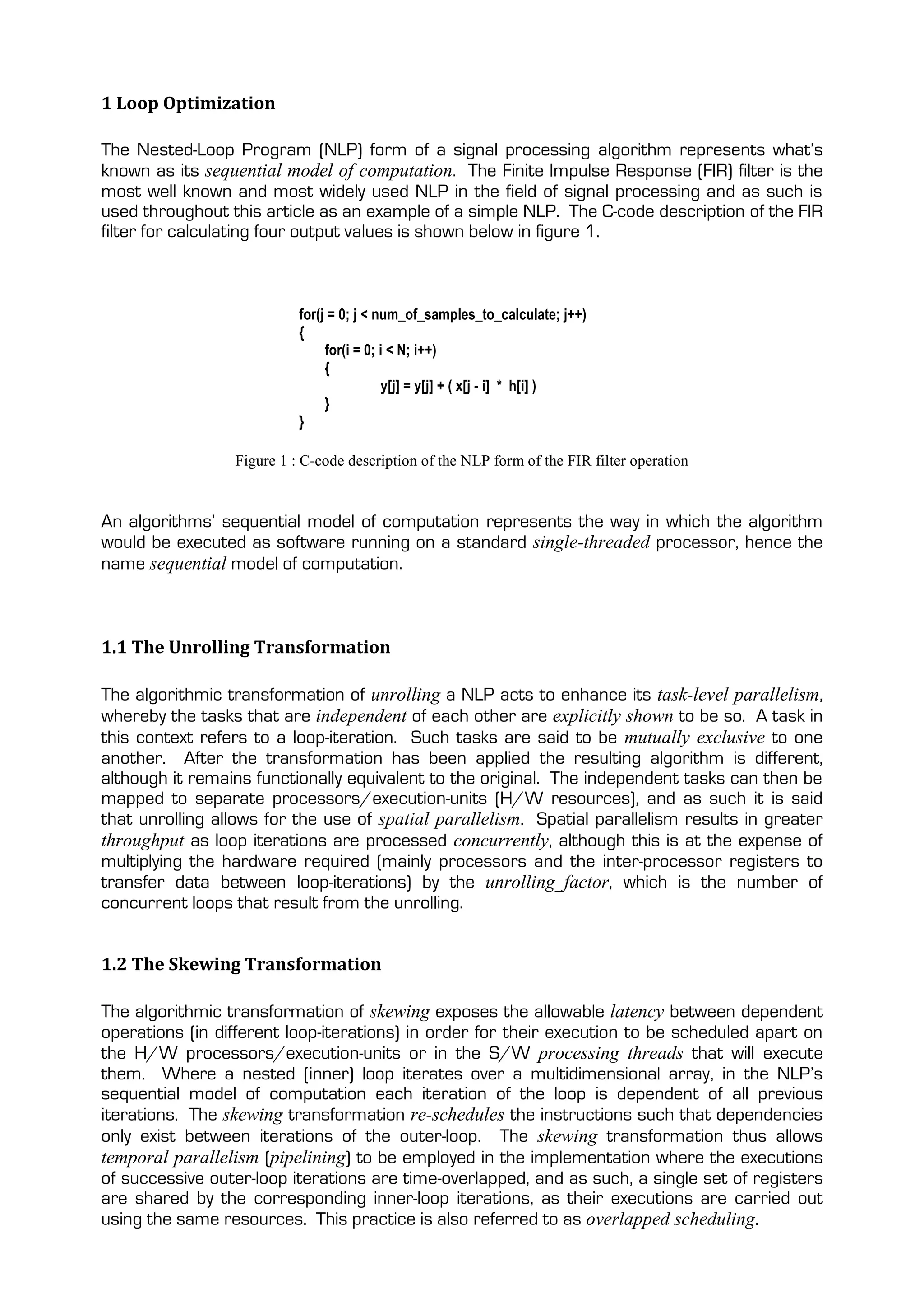 1 Loop Optimization

The Nested-Loop Program (NLP) form of a signal processing algorithm represents what’s
known as its sequential model of computation. The Finite Impulse Response (FIR) filter is the
most well known and most widely used NLP in the field of signal processing and as such is
used throughout this article as an example of a simple NLP. The C-code description of the FIR
filter for calculating four output values is shown below in figure 1.



                           for(j = 0; j < num_of_samples_to_calculate; j++)
                           {
                                for(i = 0; i < N; i++)
                                {
                                            y[j] = y[j] + ( x[j - i] * h[i] )
                                }
                           }

                 Figure 1 : C-code description of the NLP form of the FIR filter operation


An algorithms’ sequential model of computation represents the way in which the algorithm
would be executed as software running on a standard single-threaded processor, hence the
name sequential model of computation.



1.1 The Unrolling Transformation

The algorithmic transformation of unrolling a NLP acts to enhance its task-level parallelism,
whereby the tasks that are independent of each other are explicitly shown to be so. A task in
this context refers to a loop-iteration. Such tasks are said to be mutually exclusive to one
another. After the transformation has been applied the resulting algorithm is different,
although it remains functionally equivalent to the original. The independent tasks can then be
mapped to separate processors/execution-units (H/W resources), and as such it is said
that unrolling allows for the use of spatial parallelism. Spatial parallelism results in greater
throughput as loop iterations are processed concurrently, although this is at the expense of
multiplying the hardware required (mainly processors and the inter-processor registers to
transfer data between loop-iterations) by the unrolling_factor, which is the number of
concurrent loops that result from the unrolling.


1.2 The Skewing Transformation

The algorithmic transformation of skewing exposes the allowable latency between dependent
operations (in different loop-iterations) in order for their execution to be scheduled apart on
the H/W processors/execution-units or in the S/W processing threads that will execute
them. Where a nested (inner) loop iterates over a multidimensional array, in the NLP’s
sequential model of computation each iteration of the loop is dependent of all previous
iterations. The skewing transformation re-schedules the instructions such that dependencies
only exist between iterations of the outer-loop. The skewing transformation thus allows
temporal parallelism (pipelining) to be employed in the implementation where the executions
of successive outer-loop iterations are time-overlapped, and as such, a single set of registers
are shared by the corresponding inner-loop iterations, as their executions are carried out
using the same resources. This practice is also referred to as overlapped scheduling.
 
