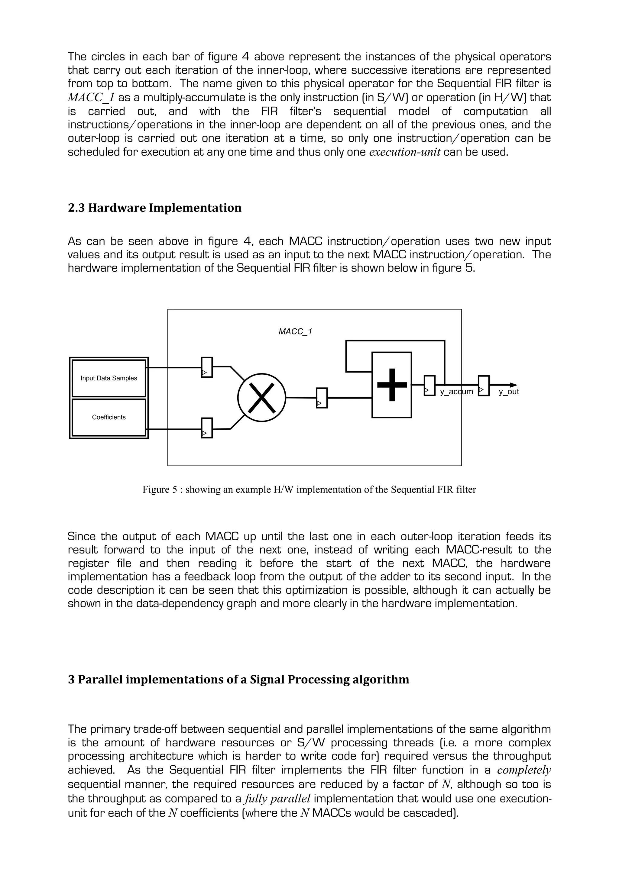 The circles in each bar of figure 4 above represent the instances of the physical operators
that carry out each iteration of the inner-loop, where successive iterations are represented
from top to bottom. The name given to this physical operator for the Sequential FIR filter is
MACC_1 as a multiply-accumulate is the only instruction (in S/W) or operation (in H/W) that
is carried out, and with the FIR filter’s sequential model of computation all
instructions/operations in the inner-loop are dependent on all of the previous ones, and the
outer-loop is carried out one iteration at a time, so only one instruction/operation can be
scheduled for execution at any one time and thus only one execution-unit can be used.



2.3 Hardware Implementation

As can be seen above in figure 4, each MACC instruction/operation uses two new input
values and its output result is used as an input to the next MACC instruction/operation. The
hardware implementation of the Sequential FIR filter is shown below in figure 5.




                                                      MACC_1




  Input Data Samples

                                                                                           y_accum     y_out


     Coefficients




                       Figure 5 : showing an example H/W implementation of the Sequential FIR filter



Since the output of each MACC up until the last one in each outer-loop iteration feeds its
result forward to the input of the next one, instead of writing each MACC-result to the
register file and then reading it before the start of the next MACC, the hardware
implementation has a feedback loop from the output of the adder to its second input. In the
code description it can be seen that this optimization is possible, although it can actually be
shown in the data-dependency graph and more clearly in the hardware implementation.




3 Parallel implementations of a Signal Processing algorithm


The primary trade-off between sequential and parallel implementations of the same algorithm
is the amount of hardware resources or S/W processing threads (i.e. a more complex
processing architecture which is harder to write code for) required versus the throughput
achieved. As the Sequential FIR filter implements the FIR filter function in a completely
sequential manner, the required resources are reduced by a factor of N, although so too is
the throughput as compared to a fully parallel implementation that would use one execution-
unit for each of the N coefficients (where the N MACCs would be cascaded).
 