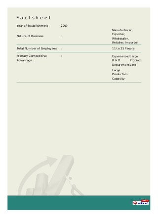 F a c t s h e e t
Year of Establishment 2009
Nature of Business :
Manufacturer,
Exporter,
Wholesaler,
Retailer, Importer
Total Number of Employees : 11 to 25 People
Primary Competitive
Advantage
: Experienced
R & D
Department
Large
Product
Line
Large
Production
Capacity
 