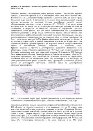 Сыстра, Ю.Й. 2008. Общие и региональные проблемы тектоники и геодинамики, т.2. Москва:
ГЕОС. С.311-316.


Типичных складок в палеозойском чехле известно немного. Относительно крупные
складки, с размахом крыльев 500м и амплитудой более 100м были описаны В.С.
Кофманом и Т.В. Александровой [4] у основания Андомской горы, на самом берегу
Онежского озера (рис.1). В песчаниках с прослоями глин, верхнедевонский возраст
которых установлен по находкам остатков ихтиофауны, имеются хорошо
сформированные линейные складки с азимутом ОП: СВ30-35°. В то время теория
тектоники плит не вошла еще в ежедневную геологическую практику, поэтому их
образование в результате тектонических движений и деформаций считалось
невероятным. Было решено, что они могли формироваться под односторонним
давлением движущего с северо-запада материкового ледника. Остался неясным, как
такой интенсивно деформированный и расколотый разломами блок оказался в не очень
крепких песчаниках с прослоями глин настолько прочным, что сейчас еще образует на
берегу озера уступ, высотой 30-35м. Вообще образование таких структур, близких к
идеальным складкам изгиба, у дневной поверхности мало вероятно. Скорее всего, они
образовались в более глубоких горизонтах и в результате 350 млн. лет продолжавшейся
эрозии    и     выпахивания     ледником      оказались    в     нынешнем     месте.
Крупные поднятия и прогибы в докембрийском фундаменте Прибалтики были
обнаружены в ходе глубинного картирования в 50–80-тых годах прошлого столетия с
буровыми скважинами через весь осадочный комплекс. В фундаменте ЮВ Эстонии
было выявлено валообразное Валмиера–Мынисте–Локновское поднятие, общего СВ–
широтного простирания, где докембрийское основание поднято от нормального
положения выше на 350м на северном крыле, а на южном крыле еще больше [5]. На
своде раннепалезойский разрез осадочных пород эродирован и песчаники среднего
девона со структурным несогласием залегают прямо на докембрийских
кристаллических породах.




Рис. 2. Геологический разрез через Балтийскую синеклизу в ЮВ Латвии (по данным
Латвийского Агенства окружающей среды, геологии и метеорологии, 2005, [10]).

Аналогичные крупные складки выявлены в центральной части Балтийской синеклизы в
ЮВ Латвии, где мощность осадочного чехла превышает 1,5 км. В разрезе здесь
участвуют также карбоновые, пермские и триасовые осадочные образования. Нижняя,
складчатая часть разреза (кембрий – ранний девон) отделена от верхней части (средний
девон – триас), которая образует ядро пологой синеклизы, четким структурным
несогласием (рис.2). В складчатых деформациях участвует нижняя часть пород раннего
девона, что позволяет довольно точно определить время деформаций, 415–395 млн. лет
назад [9]. Тектоническая активность в то время возросла и на ЮВ краю
 