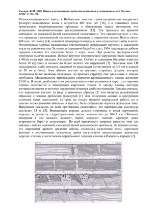 Сыстра, Ю.Й. 2008. Общие и региональные проблемы тектоники и геодинамики, т.2. Москва:
ГЕОС. С.311-316.
Фенноскандинавского щита, в Выборском массиве гранитов–рапакиви внедрились
флюорит–кальцитовые жилы с возрастом 402 млн. лет [16], а в сдвиговых зонах
происходили гидротермальные процессы и образование новых минералов, что
установлено палеомагнитными исследованиями [12]. Эти процессы по времени
совпадали со скандской фазой каледонской складчатости. Это свидетельствует о том,
что процессы геологической активности, связанные с закрытием океана Япетус около
408 млн. лет назад [14], охватили обширную площадь в зоне сочленения плиты и щита.
Относительно хорошо наложенные тектонические деформации изучены в осадочном
чехле на северо-востоке Эстонии, в сланцевом бассейне, где с 1916 года ведется добыча
горючих сланцев. Их извлечено более 1 млрд. тонн. При разведке месторождений
пробурено тысячи скважин. Первое крупное тектоническое нарушение было выявлено
в 40-ые годы при закладке Ахтмеской шахты. Сейчас в сланцевом бассейне известно
более 10 крупных и множество более мелких зон нарушений [7]. Типичная зона СВ
простирания, слабо изогнута, шириной от нескольких сотен метров до 3-4 км и длиной
до 50 км и более. Зона обычно состоит из крупных открытых складок, которые
осложнены более мелкими складками, на крыльях структур еще разломами и зонами
дробления. Максимальное вертикальное смещение промышленного пласта достигает
25-30 м. В зонах дробления и по разломам интенсивно развивается карст, где горючие
сланцы окисляются и замещаются карстовой глиной. К такому сланцу шахтеры
интереса не имеют и поэтому нарушения остаются слабо изученными. Раньше считали,
что нарушение состоит из ряда ступенчатых сбросов [2] или является осложненной
сбросами и зонами дробления флексурой [1]. Для получения данных о внутреннем
строении таких нарушений, которые не только мешают нормальной работе, но и
опасны неожиданными обвалами в шахтах, была специально изучена Ахтмеская зона.
Нарушение оказалось на всем протяжении складчатым, его вертикальная амплитуда
достигает 13 м [3]. Вмещающие породы доломитизированы в зонах нарушений,
нередко встречаются гидротермальные жилы, мощностью до 10-15 см. Обычные
минералы в них кальцит, доломит, пирит, марказит, галенит, сфалерит, реже
встречаются барит и халькопирит. По всей вероятности широкое развитие этих зон
связано с той же основной, скандской фазой каледонского орогенеза. Во всяком случае,
эти нарушения древнее среднего девона, поскольку складчатые зоны, карстовые
явления и песчаниковые осадочные дайки отсутствуют вышележащих девонских
породах, где они с несогласием перекрывают горючие сланцы в Нарвском карьере [2].
 