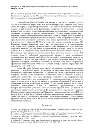 Сыстра, Ю.Й. 2008. Общие и региональные проблемы тектоники и геодинамики, т.2. Москва:
ГЕОС. С.311-316.


Рис.3. Полный разрез через Сондаское тектоническое нарушение в Пыхья –
Кивиылиском карьере весной 2007 года. Стенка карьера образовала с нарушением угол
71°, простирание оси нарушения СВ 53º.

      В неглубоком Пыхья–Кивиылиском карьере в 2005–07гг. наконец удалось
составить поперечный разрез через всю тектоническую зоны, шириной здесь всего
около 200 м (рис.3). Глубина карьера около 8 м. На плоской равнине под тонким слоем
морены и растительного слоя расположены известняки с горизонтами горючих
сланцев. Зона состоит из открытых синклинальных и антиклинальных складок, которые
осложнены разломами и зонами трещиноватости. По ним широко развит карст.
Коренные породы замешены синеватой карстовой глиной, в которой часто встречаются
обломки известняков и участки окисленных сланцев, часто с черными полосками на
краю. Глинистые заполнения в карстовых зонах в этом нарушении не превышают 10 м,
а в других могут достигать 25–30 м и тогда часто имеют зональное строение [2].
Карстовые полосы становятся внизу узе, но продолжаются в подстилающих
известняках, ниже подошвы промышленного пласта. Особенностью этих линейных
нарушений является, что они никак не проявляются в рельефе, тогда как по более
поздним СЗ и меридиональным зонам развиваются глубокие речные долины [7].
Интенсивная гидротермальная минерализация была встречена только у самой ЮВ
границы зоны, в небольшой антиклинальной складке в виде веерообразно
расположенных жил, мощностью 2-10 см. Поперечный разрез нарушения меняется по
простиранию, а вдоль края продолжается зона пирит-кальцитовой минерализации с
примесью сфалерита, галенита и доломита. В пустотах жил иногда встречаются
прозрачные призматические кристаллы кальцита, которые обычно образуются при
температуре 110–160°С [15].
      Кроме СВ части Эстонии одно такого типа складчато–разрывное нарушение
выявлено у Коплиского залива в Таллинне, в береговом уступе кембрийских
песчаников с прослоями алевролитов. В ордовикской толще карбонатных пород в
Северной Эстонии часто встречаются кальцитовые жилы с пиритом и часто с
небольшим количеством доломита, сфалерита, галенита и др. гидротермальных
минералов. Некоторые из них представлены 3-4 генерациями, которые отличаются по
цвету и включениям, а также по времени и условиям образования. Густота жил в
обнажениях меняется, но большинство из них СВ простирания, меньшая часть северо-
западной     ориентировки.     Жилы     в    основном     крутопадающие,     85-90º.
История тектонических движений зоны сочленения Русской плиты со щитом не
закончилась каледонскими движениями. В среднедевонских образованиях вскрыши
Нарвского карьера выявлена открытая СЗ складка, с размахом крыльев около 200 м, в
карьере Пиуза в ЮВ части Эстонии небольшая синклинальная складка и осадочные
дайки в песчаниках, заполненные девонским глинистым материалом. О более поздних
процессах как на щите, так и на Русской плите свидетельствуют предварительные
палеомагнитные данные.

                                           Литература:

1. Вахер, Р.М., Пуура, В.А., Эрисалу, Э.К. Тектоническое строение Северо-Восточной Эстонии // Тр. Ин-
та геол. АН ЭССР. 1962. Т.10. С. 319–335.
2. Газизов, М.С. Исследование закономерностей развития карста в Прибалтийском сланцевом бассейне и
его влияние на горные работы. Автореф. докт. дисс., Таллин: АН ЭССР, 1972. 43с.
3. Каттай, В., Вингисаар, П. Строение Ахтмеского тектонического нарушения // Изв. АН ЭССР,
Геология, 1980, Т. 29, № 2. С.55–62.
4. Кофман, В.С. Андомская гора // В кн.: Геологический путеводитель по каналу им. Москвы и Волго-
Балтийскому водному пути им. В.И.Ленина. Л.: Наука, 1968. С.132–133.
 