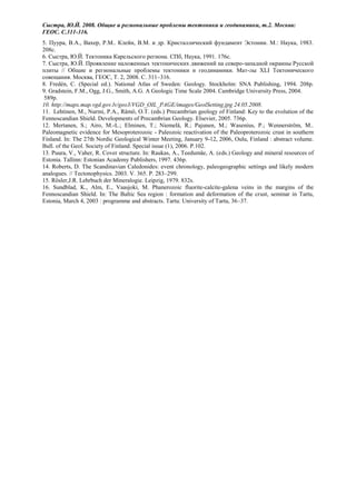 Сыстра, Ю.Й. 2008. Общие и региональные проблемы тектоники и геодинамики, т.2. Москва:
ГЕОС. С.311-316.
5. Пуура, В.А., Вахер, Р.М.. Клейн, В.М. и др. Кристаллический фундамент Эстонии. М.: Наука, 1983.
208с.
6. Сыстра, Ю.Й. Тектоника Карельского региона. СПб, Наука, 1991. 176с.
7. Сыстра, Ю.Й. Проявление наложенных тектонических движений на северо-западной окраины Русской
плиты // Общие и региональные проблемы тектоники и геодинамики. Мат-лы XLI Тектонического
совещания. Москва, ГЕОС, Т. 2, 2008. С. 311–316.
8. Fredén, C. (Special ed.). National Atlas of Sweden: Geology. Stockholm: SNA Publishing, 1994. 208p.
9. Gradstein, F.M., Ogg, J.G., Smith, A.G. A Geologic Time Scale 2004. Cambridge University Press, 2004.
 589p.
10. http://mapx.map.vgd.gov.lv/geo3/VGD_OIL_PAGE/images/GeolSetting.jpg 24.05.2008.
11. Lehtinen, M., Nurmi, P.A., Rämö, O.T. (eds.) Precambrian geology of Finland: Key to the evolution of the
Fennoscandian Shield. Developments of Precambrian Geology. Elsevier, 2005. 736p.
12. Mertanen, S.; Airo, M.-L.; Elminen, T.; Niemelä, R.; Pajunen, M.; Wasenius, P.; Wennerström, M..
Paleomagnetic evidence for Mesoproterozoic - Paleozoic reactivation of the Paleoproterozoic crust in southern
Finland. In: The 27th Nordic Geological Winter Meeting, January 9-12, 2006, Oulu, Finland : abstract volume.
Bull. of the Geol. Society of Finland. Special issue (1), 2006. P.102.
13. Puura, V., Vaher, R. Cover structure. In: Raukas, A., Teedumäe, A. (eds.) Geology and mineral resources of
Estonia. Tallinn: Estonian Academy Publishers, 1997. 436p.
14. Roberts, D. The Scandinavian Caledonides: event chronology, paleogeographic settings and likely modern
analogues. // Tectonophysics. 2003. V. 365. P. 283–299.
15. Rösler,J.R. Lehrbuch der Mineralogie. Leipzig, 1979. 832s.
16. Sundblad, K., Alm, E., Vaasjoki, M. Phanerozoic fluorite-calcite-galena veins in the margins of the
Fennoscandian Shield. In: The Baltic Sea region : formation and deformation of the crust, seminar in Tartu,
Estonia, March 4, 2003 : programme and abstracts. Tartu: University of Tartu, 36–37.
 
