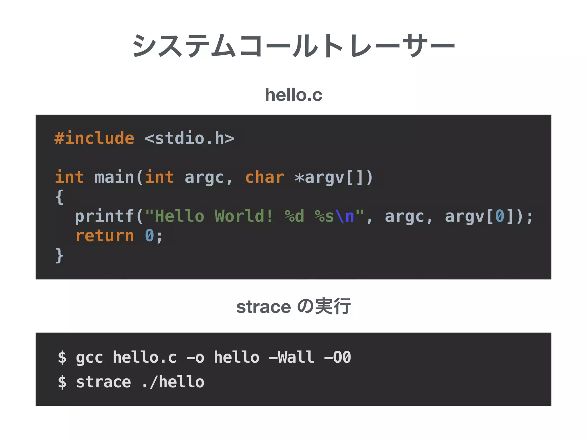 #include <stdio.h>
int main(int argc, char *argv[])
{
printf("Hello World! %d %sn", argc, argv[0]);
return 0;
}
strace
$ gcc hello.c -o hello -Wall -O0
$ strace ./hello
hello.c
 