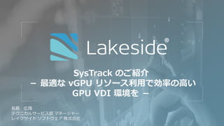 SysTrack のご紹介
－ 最適な vGPU リソース利用で効率の高い
GPU VDI 環境を －
長島 広隆
テクニカルサービス部 マネージャー
レイクサイド ソフトウェア 株式会社
 