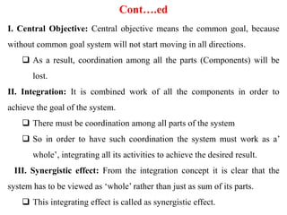 Cont….ed
I. Central Objective: Central objective means the common goal, because
without common goal system will not start moving in all directions.
 As a result, coordination among all the parts (Components) will be
lost.
II. Integration: It is combined work of all the components in order to
achieve the goal of the system.
 There must be coordination among all parts of the system
 So in order to have such coordination the system must work as a’
whole’, integrating all its activities to achieve the desired result.
III. Synergistic effect: From the integration concept it is clear that the
system has to be viewed as ‘whole’ rather than just as sum of its parts.
 This integrating effect is called as synergistic effect.
 