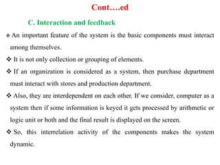 Cont….ed
C. Interaction and feedback
 An important feature of the system is the basic components must interact
among themselves.
 It is not only collection or grouping of elements.
 If an organization is considered as a system, then purchase department
must interact with stores and production department.
 Also, they are interdependent on each other. If we consider, computer as a
system then if some information is keyed it gets processed by arithmetic or
logic unit or both and the final result is displayed on the screen.
 So, this interrelation activity of the components makes the system
dynamic.
 