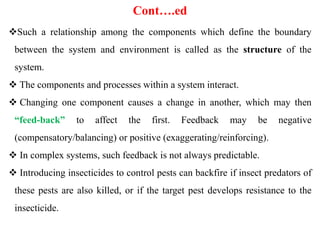 Cont….ed
Such a relationship among the components which define the boundary
between the system and environment is called as the structure of the
system.
 The components and processes within a system interact.
 Changing one component causes a change in another, which may then
“feed-back” to affect the first. Feedback may be negative
(compensatory/balancing) or positive (exaggerating/reinforcing).
 In complex systems, such feedback is not always predictable.
 Introducing insecticides to control pests can backfire if insect predators of
these pests are also killed, or if the target pest develops resistance to the
insecticide.
 