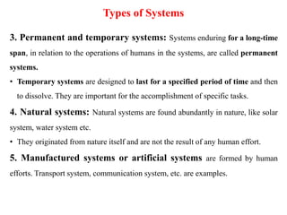 Types of Systems
3. Permanent and temporary systems: Systems enduring for a long-time
span, in relation to the operations of humans in the systems, are called permanent
systems.
• Temporary systems are designed to last for a specified period of time and then
to dissolve. They are important for the accomplishment of specific tasks.
4. Natural systems: Natural systems are found abundantly in nature, like solar
system, water system etc.
• They originated from nature itself and are not the result of any human effort.
5. Manufactured systems or artificial systems are formed by human
efforts. Transport system, communication system, etc. are examples.
 