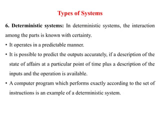 Types of Systems
6. Deterministic systems: In deterministic systems, the interaction
among the parts is known with certainty.
• It operates in a predictable manner.
• It is possible to predict the outputs accurately, if a description of the
state of affairs at a particular point of time plus a description of the
inputs and the operation is available.
• A computer program which performs exactly according to the set of
instructions is an example of a deterministic system.
 