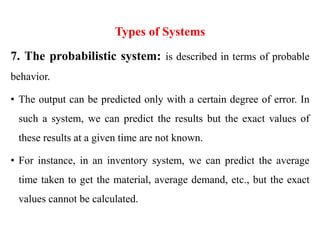 Types of Systems
7. The probabilistic system: is described in terms of probable
behavior.
• The output can be predicted only with a certain degree of error. In
such a system, we can predict the results but the exact values of
these results at a given time are not known.
• For instance, in an inventory system, we can predict the average
time taken to get the material, average demand, etc., but the exact
values cannot be calculated.
 