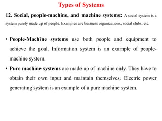Types of Systems
12. Social, people-machine, and machine systems: A social system is a
system purely made up of people. Examples are business organizations, social clubs, etc.
• People-Machine systems use both people and equipment to
achieve the goal. Information system is an example of people-
machine system.
• Pure machine systems are made up of machine only. They have to
obtain their own input and maintain themselves. Electric power
generating system is an example of a pure machine system.
 