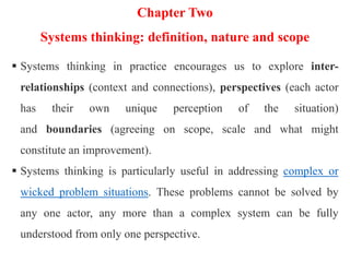 Chapter Two
Systems thinking: definition, nature and scope
 Systems thinking in practice encourages us to explore inter-
relationships (context and connections), perspectives (each actor
has their own unique perception of the situation)
and boundaries (agreeing on scope, scale and what might
constitute an improvement).
 Systems thinking is particularly useful in addressing complex or
wicked problem situations. These problems cannot be solved by
any one actor, any more than a complex system can be fully
understood from only one perspective.
 