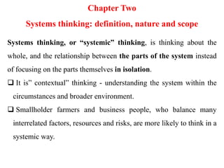 Chapter Two
Systems thinking: definition, nature and scope
Systems thinking, or “systemic” thinking, is thinking about the
whole, and the relationship between the parts of the system instead
of focusing on the parts themselves in isolation.
 It is” contextual” thinking - understanding the system within the
circumstances and broader environment.
 Smallholder farmers and business people, who balance many
interrelated factors, resources and risks, are more likely to think in a
systemic way.
 