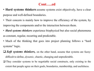 Cont…..ed
• Hard systems thinkers assume systems exist objectively, have a clear
purpose and well-defined boundaries.
• Their concern is mainly how to improve the efficiency of the system, by
improving the components and/or the interaction between them.
• Hard systems thinkers experience biophysical but also social phenomena
as constant, regular, recurring and predictable.
• Much of the thinking that goes into project planning follows a “hard
systems” logic.
 Soft systems thinkers, on the other hand, assume that systems are fuzzy:
difficult to define, dynamic, chaotic, changing and unpredictable.
 They consider systems to be negotiable social constructs, only existing to the
extent that people agree on their goals, boundaries, membership, and usefulness.
 