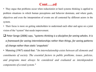 Cont…..ed
• They argue that problems occur when reductionist or hard systems thinking is applied to
problem situations in which human perceptions and behavior dominate, and where goals,
objectives and even the interpretation of events are all contested by different actors in the
system.
• Their focus is more on getting stakeholders to understand each other and agree on a joint
vision of the “system” that needs improvement.
 Peter Senge (2006) says, "systems thinking is a discipline for seeing wholes. It is
a framework for seeing interrelationships rather than things, for seeing patterns
of change rather than static 'snapshots’
• Manning (1967) stated that: "An interrelationship exists between all elements and
constituents of society. The essential factors in public problems, issues, policies,
and programs must always be considered and evaluated as interdependent
components of a total system."
 