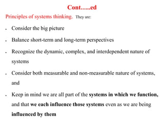 Cont…..ed
Principles of systems thinking. They are:
 Consider the big picture
 Balance short-term and long-term perspectives
 Recognize the dynamic, complex, and interdependent nature of
systems
 Consider both measurable and non-measurable nature of systems,
and
 Keep in mind we are all part of the systems in which we function,
and that we each influence those systems even as we are being
influenced by them
 