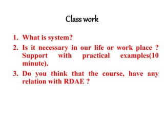 Class work
1. What is system?
2. Is it necessary in our life or work place ?
Support with practical examples(10
minute).
3. Do you think that the course, have any
relation with RDAE ?
 