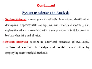 Cont.…..ed
System as science and Analysis
o System Science: is usually associated with observations, identification,
description, experimental investigation, and theoretical modeling and
explanations that are associated with natural phenomena in fields, such as
biology, chemistry and physics.
o System analysis: is ongoing analytical processes of evaluating
various alternatives in design and model construction by
employing mathematical methods.
 