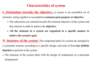 Characteristics of system
I. Orientation towards the objective: A system is an assembled set of
elements, acting together to accomplish a common goal, purpose or objective.
 The subsystems are oriented towards the common objective of the system and
they interact in order to achieve the objective.
 All the elements in a system are organized in a specific manner to
achieve the system's goal.
II. Structure of the system: The component parts of a system are arranged in
a systematic manner, according to a specific design, and each of them has definite
function to perform in the system.
 The structure of the system deals with the design of components in a particular
arrangement.
 