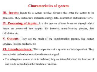 Characteristics of system
III. Inputs: Inputs for a system involve elements that enter the system to be
processed. They include raw materials, energy, data, information and human efforts.
IV. Processing of inputs: It is the process of transformation through which
inputs are converted into outputs, for instance, manufacturing process, data
calculation etc.
V. Outputs: They are the result of the transformation process, like human
services, finished products, etc.
VI. Interdependence: The components of a system are interdependent. They
interact with each other to achieve the common goal.
 The subsystems cannot exist in isolation; they are interrelated and the function of
one would depend upon the function of another.
 