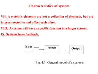 Characteristics of system
VII. A system's elements are not a collection of elements, but are
interconnected to and affect each other.
VIII. A system will have a specific function in a larger system.
IX. Systems have feedback.
Process Output
Input
Fig. 1.1: General model of a systems pr
 