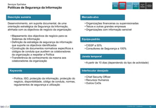 Serviços SysValue

Auditoria e
Peritagem

Políticas de Segurança da Informação
Descrição sumária
Desenvolvimento, em suporte documental, de uma
orientação estratégica da Segurança da Informação,
alinhada com os objectivos de negócio da organização:
• Mapeamento dos objectivos de negócio para os
Sistemas de Informação
• Definição da estratégia de segurança da informação
que suporte os objectivos identificados
• Construção de documentos normativos específicos e
códigos de conduta que auxiliem os colaboradores
da organização a respeitar a Política
• Transferência de conhecimento da mesma aos
colaboradores da organização

Keywords
• Política, ISO, protecção da informação, protecção do
negócio, disponibilidade, código de conduta, normas,
regulamentos de segurança e utilização

Consultoria

Formação

Integração
de
Soluções

Exploração
de
DataCenters
da SysValue

Gestão de
Infra-estruturas
e Serviços

Mercado-alvo
• Organizações financeiras ou supervisionadas
• Telcos e outras grandes empresas
• Organizações com informação sensível

Equipa-padrão
• CISSP a 50%
• Consultores de Segurança a 100%
Janela temporal
• A partir de 10 dias (dependendo do tipo de actividade)
Interlocutor desejado
• Chief Security Officer
• Recursos Humanos
• Outros CxOs

© SysValue 2013 – Confidencial.

10

 