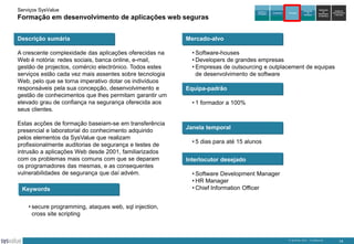 Serviços SysValue

Formação em desenvolvimento de aplicações web seguras
Descrição sumária
A crescente complexidade das aplicações oferecidas na
Web é notória: redes sociais, banca online, e-mail,
gestão de projectos, comércio electrónico. Todos estes
serviços estão cada vez mais assentes sobre tecnologia
Web, pelo que se torna imperativo dotar os indivíduos
responsáveis pela sua concepção, desenvolvimento e
gestão de conhecimentos que lhes permitam garantir um
elevado grau de confiança na segurança oferecida aos
seus clientes.
Estas acções de formação baseiam-se em transferência
presencial e laboratorial do conhecimento adquirido
pelos elementos da SysValue que realizam
profissionalmente auditorias de segurança e testes de
intrusão a aplicações Web desde 2001, familiarizados
com os problemas mais comuns com que se deparam
os programadores das mesmas, e as consequentes
vulnerabilidades de segurança que daí advém.
Keywords

Auditoria e
Peritagem

Consultoria

Formação

Integração
de
Soluções

Exploração
de
DataCenters
da SysValue

Gestão de
Infra-estruturas
e Serviços

Mercado-alvo
• Software-houses
• Developers de grandes empresas
• Empresas de outsourcing e outplacement de equipas
de desenvolvimento de software
Equipa-padrão
• 1 formador a 100%

Janela temporal
• 5 dias para até 15 alunos
Interlocutor desejado
• Software Development Manager
• HR Manager
• Chief Information Officer

• secure programming, ataques web, sql injection,
cross site scripting

© SysValue 2013 – Confidencial.

14

 