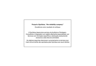 Porquê a SysValue, “the reliability company”
Excelência como resultado do enfoque

A SysValue desenvolve serviços de Auditoria e Peritagem,
Consultoria e Integração num registo altamente especializado, por
técnicos com formação específica e dedicação praticamente
exclusiva a esta área de actividade.
As páginas seguintes descrevem sumariamente os serviços que
mais comummente são aportados pela SysValue aos seus clientes

 